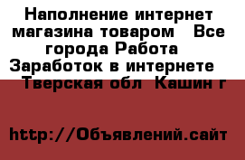 Наполнение интернет магазина товаром - Все города Работа » Заработок в интернете   . Тверская обл.,Кашин г.